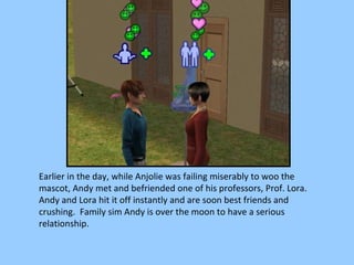 Earlier in the day, while Anjolie was failing miserably to woo the mascot, Andy met and befriended one of his professors, Prof. Lora.  Andy and Lora hit it off instantly and are soon best friends and crushing.  Family sim Andy is over the moon to have a serious relationship. 