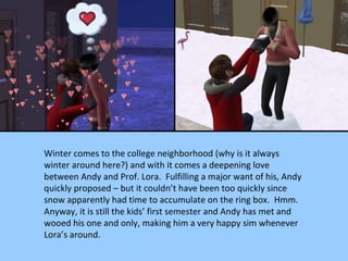 Winter comes to the college neighborhood (why is it always winter around here?) and with it comes a deepening love between Andy and Prof. Lora.  Fulfilling a major want of his, Andy quickly proposed – but it couldn’t have been too quickly since snow apparently had time to accumulate on the ring box.  Hmm.  Anyway, it is still the kids’ first semester and Andy has met and wooed his one and only, making him a very happy sim whenever Lora’s around. 