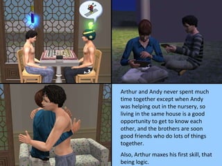 Arthur and Andy never spent much time together except when Andy was helping out in the nursery, so living in the same house is a good opportunity to get to know each other, and the brothers are soon good friends who do lots of things together.  Also, Arthur maxes his first skill, that being logic. 