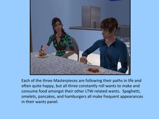 Each of the three Masterpieces are following their paths in life and often quite happy, but all three constantly roll wants to make and consume food amongst their other LTW-related wants.  Spaghetti, omelets, pancakes, and hamburgers all make frequent appearances in their wants panel. 
