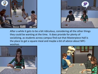 After a while it gets to be a bit ridiculous, considering all the other things they could be wanting at the time.  It does provide for plenty of socializing, as students across campus find out that Masterpiece Hall is the place to get a square meal and maybe a bit of advice about NPC-woohoo. 