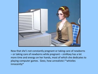 Now that she’s not constantly pregnant or taking care of newborns – or taking care of newborns while pregnant – simRoxy has a lot more time and energy on her hands, most of which she dedicates to playing computer games.  Geez, how unrealistic! *whistles innocently* 