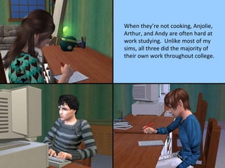 When they’re not cooking, Anjolie, Arthur, and Andy are often hard at work studying.  Unlike most of my sims, all three did the majority of their own work throughout college. 