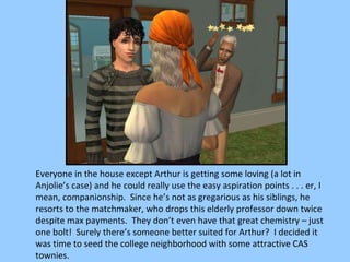 Everyone in the house except Arthur is getting some loving (a lot in Anjolie’s case) and he could really use the easy aspiration points . . . er, I mean, companionship.  Since he’s not as gregarious as his siblings, he resorts to the matchmaker, who drops this elderly professor down twice despite max payments.  They don’t even have that great chemistry – just one bolt!  Surely there’s someone better suited for Arthur?  I decided it was time to seed the college neighborhood with some attractive CAS townies. 