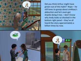 Did you think Arthur might have grown out of this habit?  Nope – he still loves to gossip about simRoxy’s abduction and he’s even got Anjolie doing it too.  I don’t know why Andy looks so shocked in the bottom right panel – they’ve all heard the story approximately a billion times by now. 