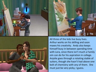 All three of the kids live busy lives.  Arthur works on his skilling and soon maxes his creativity.  Andy also keeps himself busy in between spending time with Lora, since there isn’t much a Family sim can do for his aspiration in college.  Anjolie goes through a rotating stable of suitors, though she hasn’t had above one bolt of chemistry with any of them.  She must just be very picky, I guess. 