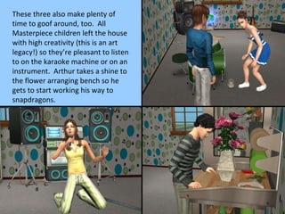 These three also make plenty of time to goof around, too.  All Masterpiece children left the house with high creativity (this is an art legacy!) so they’re pleasant to listen to on the karaoke machine or on an instrument.  Arthur takes a shine to the flower arranging bench so he gets to start working his way to snapdragons. 