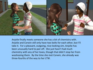 Anjolie finally meets someone she has a bit of chemistry with.  Anjolie and Corwin still only have two bolts for each other, but I’ll take it.  For a pleasant, outgoing, nice-looking sim, Anjolie has been unusually hard to pair off.  She just hasn’t had much chemistry with any of her loves, though that didn’t stop her from woohooing them.  By the time she met Corwin, she already was three-fourths of the way to her LTW. 