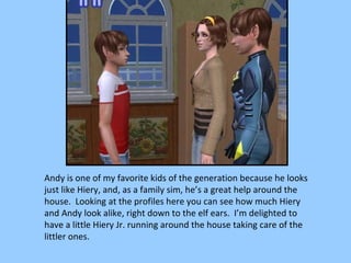 Andy is one of my favorite kids of the generation because he looks just like Hiery, and, as a family sim, he’s a great help around the house.  Looking at the profiles here you can see how much Hiery and Andy look alike, right down to the elf ears.  I’m delighted to have a little Hiery Jr. running around the house taking care of the littler ones. 
