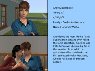Andy Masterpiece “ Hiery Jr.” 4/1/5/8/7 Family – Golden Anniversary Named for Andy Warhol Andy looks the most like his father out of all ten kids and even rolled the same aspiration.  Since he was little, he’s always been a big fan of the smustle.  As an adult, he quickly found his match – in the first semester! – with Prof. Lora, who he has dated all through college. 