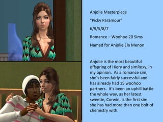 Anjolie Masterpiece “ Picky Paramour” 6/9/5/8/7 Romance – Woohoo 20 Sims Named for Anjolie Ela Menon Anjolie is the most beautiful offspring of Hiery and simRoxy, in my opinion.  As a romance sim, she’s been fairly successful and has already had 15 woohoo partners.  It’s been an uphill battle the whole way, as her latest sweetie, Corwin, is the first sim she has had more than one bolt of chemistry with. 