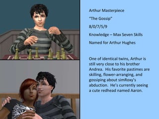Arthur Masterpiece “ The Gossip” 8/0/7/5/9 Knowledge – Max Seven Skills Named for Arthur Hughes One of identical twins, Arthur is still very close to his brother Andrea.  His favorite pastimes are skilling, flower-arranging, and gossiping about simRoxy’s abduction.  He’s currently seeing a cute redhead named Aaron. 