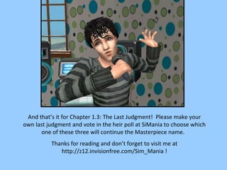 And that’s it for Chapter 1.3: The Last Judgment!  Please make your own last judgment and vote in the heir poll at SiMania to choose which one of these three will continue the Masterpiece name.  Thanks for reading and don’t forget to visit me at http://z12.invisionfree.com/Sim_Mania ! 