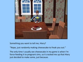 Something you want to tell me, Hiery? “ Nope, just randomly making cheesecake to freak you out.” The only time I usually see cheesecake in my game is when I’m force-feeding it to pregnant sims, so it cracked me up that Hiery just decided to make some, just because. 