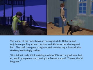 The leader of the pack shows up one night while Alphonse and Anjolie are goofing around outside, and Alphonse decides to greet him.  The LotP then goes straight upstairs to destroy a firetruck that simRoxy had lovingly crafted. “ Um, I don’t really think scolding a wild wolf is such a good idea, but, er, would you please stop tearing the firetruck apart?  Thanks, that’d be great.” 