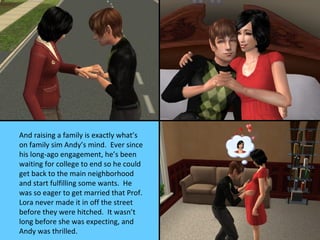 And raising a family is exactly what’s
on family sim Andy’s mind. Ever since
his long-ago engagement, he’s been
waiting for college to end so he could
get back to the main neighborhood
and start fulfilling some wants. He
was so eager to get married that Prof.
Lora never made it in off the street
before they were hitched. It wasn’t
long before she was expecting, and
Andy was thrilled.
 