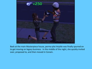 Back at the main Masterpiece house, perma-plat Anjolie was finally spurred on
to get moving on legacy business. In the middle of the night, she quickly invited
over, proposed to, and then moved in Corwin.
 