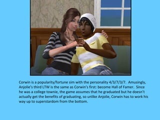 Corwin is a popularity/fortune sim with the personality 4/3/7/3/7. Amusingly,
Anjolie’s third LTW is the same as Corwin’s first: become Hall of Famer. Since
he was a college townie, the game assumes that he graduated but he doesn’t
actually get the benefits of graduating, so unlike Anjolie, Corwin has to work his
way up to superstardom from the bottom.
 