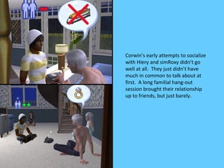 Corwin’s early attempts to socialize
with Hiery and simRoxy didn’t go
well at all. They just didn’t have
much in common to talk about at
first. A long familial hang-out
session brought their relationship
up to friends, but just barely.
 