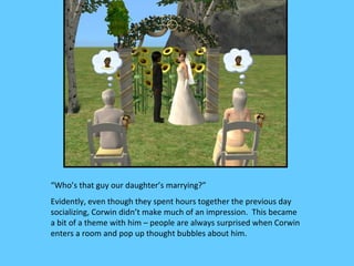 “Who’s that guy our daughter’s marrying?”
Evidently, even though they spent hours together the previous day
socializing, Corwin didn’t make much of an impression. This became
a bit of a theme with him – people are always surprised when Corwin
enters a room and pop up thought bubbles about him.
 