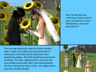 Once his identity was
                                                       confirmed, Corwin said his
                                                       vows and became Corwin
                                                       Masterpiece, spouse of
                                                       generation A.




The marriage obviously made the family-minded
elders happy, but Anjolie also got points due to
picking up a secondary family aspiration since
graduating college. She both feared and wanted her
wedding. The want registered first, and since she
was already perma-plat, didn’t do anything before
the fear knocked her down a little. She regained the
aspiration quickly though.
 