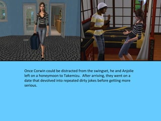 Once Corwin could be distracted from the swingset, he and Anjolie
left on a honeymoon to Takemizu. After arriving, they went on a
date that devolved into repeated dirty jokes before getting more
serious.
 