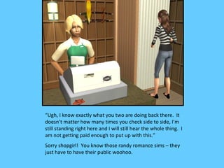 “Ugh, I know exactly what you two are doing back there. It
doesn’t matter how many times you check side to side, I’m
still standing right here and I will still hear the whole thing. I
am not getting paid enough to put up with this.”
Sorry shopgirl! You know those randy romance sims – they
just have to have their public woohoo.
 