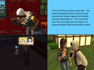 The rest of the vacation went well. The
couple delegated tasks so that Corwin
learned the dragon legend and Anjolie
learned teleportation. The rest of the
time they basically spent on dates, on
perpetual good-date-and-woohoo highs.
 