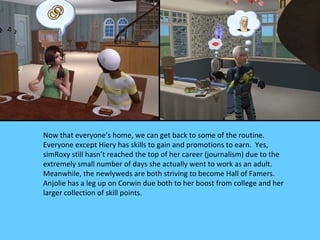 Now that everyone’s home, we can get back to some of the routine.
Everyone except Hiery has skills to gain and promotions to earn. Yes,
simRoxy still hasn’t reached the top of her career (journalism) due to the
extremely small number of days she actually went to work as an adult.
Meanwhile, the newlyweds are both striving to become Hall of Famers.
Anjolie has a leg up on Corwin due both to her boost from college and her
larger collection of skill points.
 