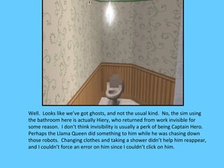 Well. Looks like we’ve got ghosts, and not the usual kind. No, the sim using
the bathroom here is actually Hiery, who returned from work invisible for
some reason. I don’t think invisibility is usually a perk of being Captain Hero.
Perhaps the Llama Queen did something to him while he was chasing down
those robots. Changing clothes and taking a shower didn’t help him reappear,
and I couldn’t force an error on him since I couldn’t click on him.
 