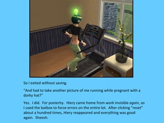 So I exited without saving.
“And had to take another picture of me running while pregnant with a
dorky hat?”
Yes. I did. For posterity. Hiery came home from work invisible again, so
I used the batbox to force errors on the entire lot. After clicking “reset”
about a hundred times, Hiery reappeared and everything was good
again. Sheesh.
 