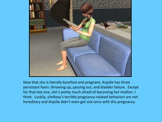 Now that she is literally barefoot and pregnant, Anjolie has three
persistant fears: throwing up, passing out, and bladder failure. Except
for that last one, she’s pretty much afraid of becoming her mother, I
think. Luckily, simRoxy’s terrible pregnancy-related behaviors are not
hereditary and Anjolie didn’t even get sick once with this pregnancy.
 
