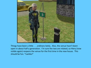 Things have been a little . . . ordinary lately. Also, the venue hasn’t been
open in about half a generation. I’m sure the two are related, so Hiery (now
visible again) reopens the venue for the first time in the new house. This
should be fun. *cackles*
 