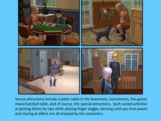 Venue attractions include a poker table in the basement, instruments, the gamer
reward pinball table, and of course, the special attractions. Such varied activities
as getting bitten by cats while playing finger wiggle, dancing until you lose power,
and staring at elders are all enjoyed by the customers.
 