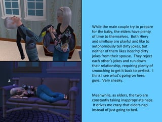 While the main couple try to prepare
for the baby, the elders have plenty
of time to themselves. Both Hiery
and simRoxy are playful and like to
autonomously tell dirty jokes, but
neither of them likes hearing dirty
jokes from their spouse. They reject
each other’s jokes and run down
their relationship, requiring plenty of
smooching to get it back to perfect. I
think I see what’s going on here,
guys. Very sneaky.


Meanwhile, as elders, the two are
constantly taking inappropriate naps.
 It drives me crazy that elders nap
instead of just going to bed.
 