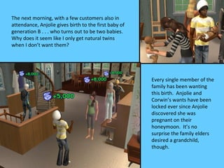 The next morning, with a few customers also in
attendance, Anjolie gives birth to the first baby of
generation B . . . who turns out to be two babies.
Why does it seem like I only get natural twins
when I don’t want them?




                                                       Every single member of the
                                                       family has been wanting
                                                       this birth. Anjolie and
                                                       Corwin’s wants have been
                                                       locked ever since Anjolie
                                                       discovered she was
                                                       pregnant on their
                                                       honeymoon. It’s no
                                                       surprise the family elders
                                                       desired a grandchild,
                                                       though.
 