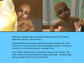 Welcome to babies Bellini and Bazille, both little girls with Corwin’s
black hair and eyes, and skintone 3.
Giovanni Bellini was an Italian painter during the Renaissance. He is
known for a rich and colorful style with detailed shading. He was also
a teacher to several other greats, including Titian.
Jean Frédéric Bazille was an impressionist painter from France. His
work includes mostly landscapes and figure paintings. He died young
during a battle in the Franco-Prussian War.
 