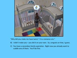 “Why did you make me have twins? I’m a romance sim.”
B) I didn’t make you – you did it on your own. So, congrats on that, I guess.
C) You have a secondary family aspiration. Right now you already want to
   cuddle one of them. You’ll be fine.
 