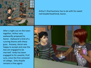 Arthur’s final business has to do with his sweet
                                 red-headed boyfriend, Aaron.




After a night out on the town
together, Arthur very
awkwardly proposed to
Aaron. Awkward is kind of a
running theme with these
guys. Anyway, Aaron was
happy to accept and now the
two are engaged to be
married! Andy has been
engaged to his sweetie, Prof.
Lora, since the first semester
of college. Only Anjolie
remains a free agent.
 