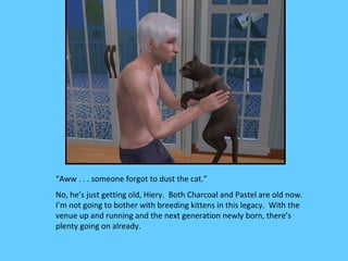 “Aww . . . someone forgot to dust the cat.”
No, he’s just getting old, Hiery. Both Charcoal and Pastel are old now.
I’m not going to bother with breeding kittens in this legacy. With the
venue up and running and the next generation newly born, there’s
plenty going on already.
 