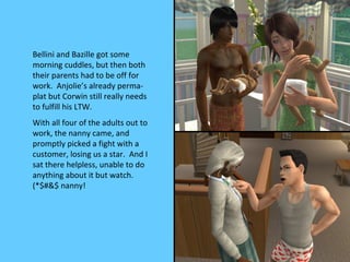 Bellini and Bazille got some
morning cuddles, but then both
their parents had to be off for
work. Anjolie’s already perma-
plat but Corwin still really needs
to fulfill his LTW.
With all four of the adults out to
work, the nanny came, and
promptly picked a fight with a
customer, losing us a star. And I
sat there helpless, unable to do
anything about it but watch.
(*$#&$ nanny!
 