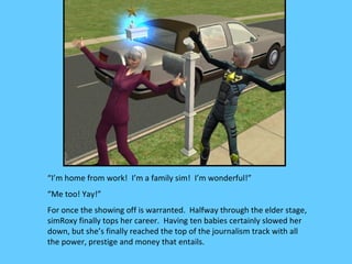 “I’m home from work! I’m a family sim! I’m wonderful!”
“Me too! Yay!”
For once the showing off is warranted. Halfway through the elder stage,
simRoxy finally tops her career. Having ten babies certainly slowed her
down, but she’s finally reached the top of the journalism track with all
the power, prestige and money that entails.
 
