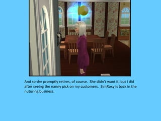 And so she promptly retires, of course. She didn’t want it, but I did
after seeing the nanny pick on my customers. SimRoxy is back in the
nuturing business.
 