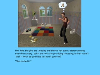 Um, Rob, the girls are sleeping and there’s not even a stereo anyway
near the nursery. What the heck are you doing smustling in their room?
Well? What do you have to say for yourself?
“She started it.”
 