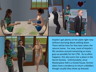 Anjolie’s got plenty on her plate right now
without worrying about settling down.
There will be time for that later when she
returns home. For now, most of Anjolie’s
life revolves around romancing as many
guys as possible for her LTW. As so often
happens, this also earns her a place in the
Secret Society. Unfortunately, since
Masterpiece Hall is a Greek house, former
dates have a tendency to return unbidden,
though usually they show up dressed.
 