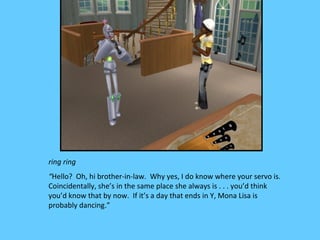 ring ring
“Hello? Oh, hi brother-in-law. Why yes, I do know where your servo is.
Coincidentally, she’s in the same place she always is . . . you’d think
you’d know that by now. If it’s a day that ends in Y, Mona Lisa is
probably dancing.”
 