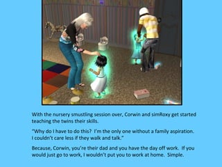 With the nursery smustling session over, Corwin and simRoxy get started
teaching the twins their skills.
“Why do I have to do this? I’m the only one without a family aspiration.
I couldn’t care less if they walk and talk.”
Because, Corwin, you’re their dad and you have the day off work. If you
would just go to work, I wouldn’t put you to work at home. Simple.
 