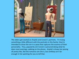 The elders get started on Anjolie and Corwin’s portraits. I’m trying
something a little different with the portraits in this family: they’re
intended to show the sim in a pose that captures the essence of their
personality. Thus, popularity sim Corwin is pictured doing what he
does most evenings: yakking on the phone. Anjolie’s shows her posing
all pretty-like, like the romance sim she is, but simRoxy isn’t far
enough in her painting for you to tell that.
 