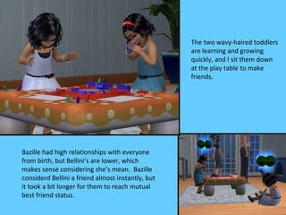 The two wavy-haired toddlers
                                                   are learning and growing
                                                   quickly, and I sit them down
                                                   at the play table to make
                                                   friends.




Bazille had high relationships with everyone
from birth, but Bellini’s are lower, which
makes sense considering she’s mean. Bazille
considerd Bellini a friend almost instantly, but
it took a bit longer for them to reach mutual
best friend status.
 