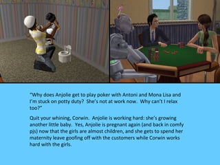 “Why does Anjolie get to play poker with Antoni and Mona Lisa and
I’m stuck on potty duty? She’s not at work now. Why can’t I relax
too?”
Quit your whining, Corwin. Anjolie is working hard: she’s growing
another little baby. Yes, Anjolie is pregnant again (and back in comfy
pjs) now that the girls are almost children, and she gets to spend her
maternity leave goofing off with the customers while Corwin works
hard with the girls.
 
